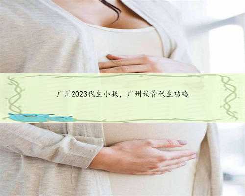 广州2023代生小孩，广州试管代生功略