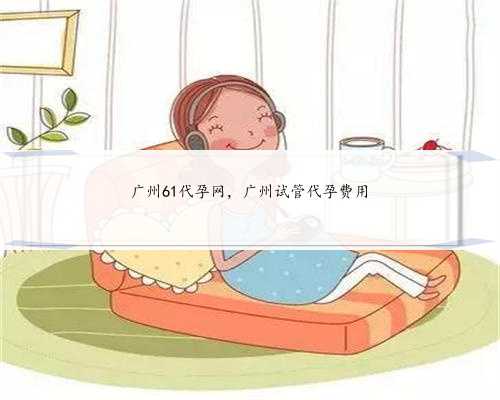 广州61代孕网，广州试管代孕费用