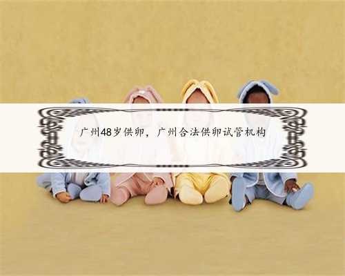 广州48岁供卵，广州合法供卵试管机构