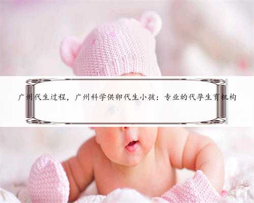 广州代生过程，广州科学供卵代生小孩：专业的代孕生育机构