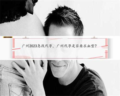 广州2023急找代孕，广州代孕是否要求血型？