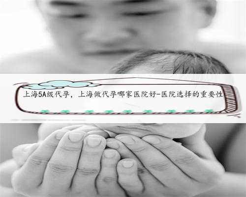 上海5A级代孕，上海做代孕哪家医院好-医院选择的重要性