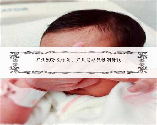 广州50万包性别，广州助孕包性别价钱