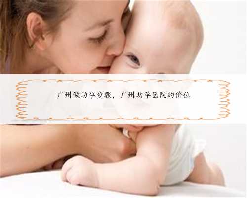 广州做助孕步骤，广州助孕医院的价位