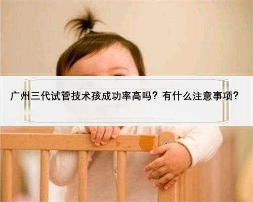 广州三代试管技术孩成功率高吗？有什么注意事项？
